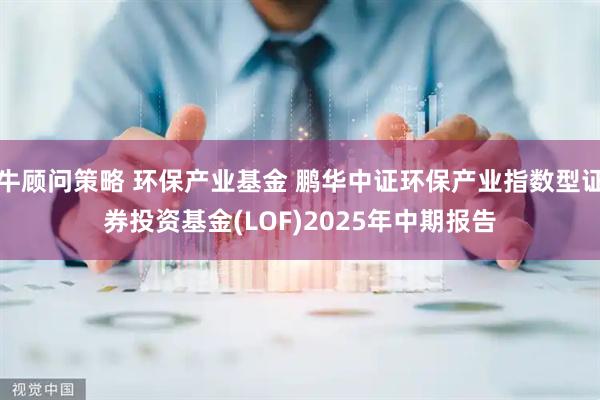 牛顾问策略 环保产业基金 鹏华中证环保产业指数型证券投资基金(LOF)2025年中期报告