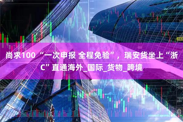 尚求100 “一次申报 全程免验”，瑞安货坐上“浙C”直通海外_国际_货物_跨境