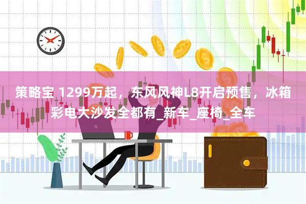 策略宝 1299万起，东风风神L8开启预售，冰箱彩电大沙发全都有_新车_座椅_全车