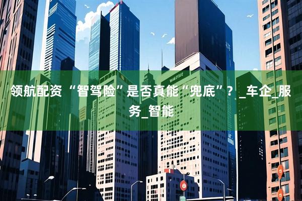 领航配资 “智驾险”是否真能“兜底”？_车企_服务_智能