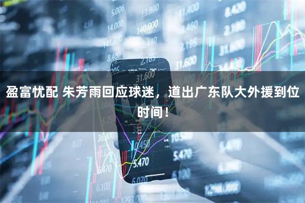 盈富忧配 朱芳雨回应球迷，道出广东队大外援到位时间！
