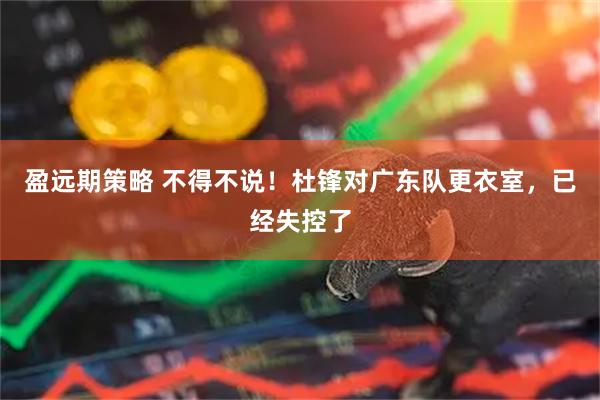 盈远期策略 不得不说！杜锋对广东队更衣室，已经失控了