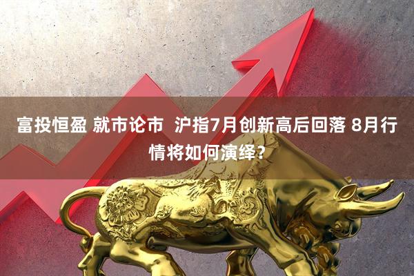 富投恒盈 就市论市  沪指7月创新高后回落 8月行情将如何演绎？