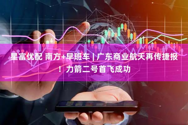 星富优配 南方+早班车 | 广东商业航天再传捷报！力箭二号首飞成功