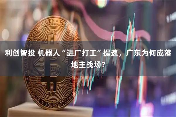 利创智投 机器人“进厂打工”提速，广东为何成落地主战场？