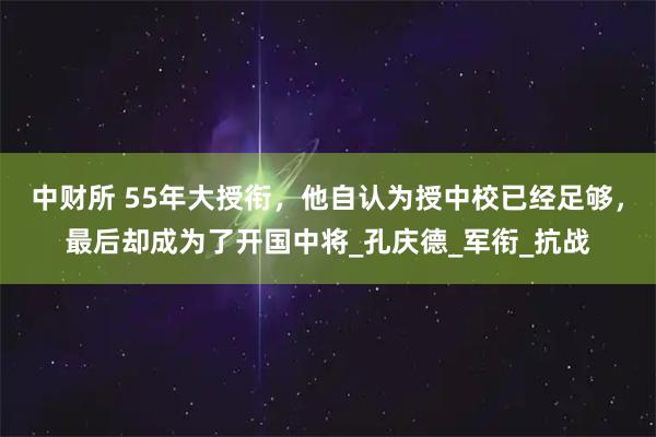 中财所 55年大授衔，他自认为授中校已经足够，最后却成为了开国中将_孔庆德_军衔_抗战