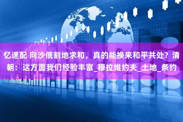 忆速配 向沙俄割地求和，真的能换来和平共处？清朝：这方面我们经验丰富_穆拉维约夫_土地_条约