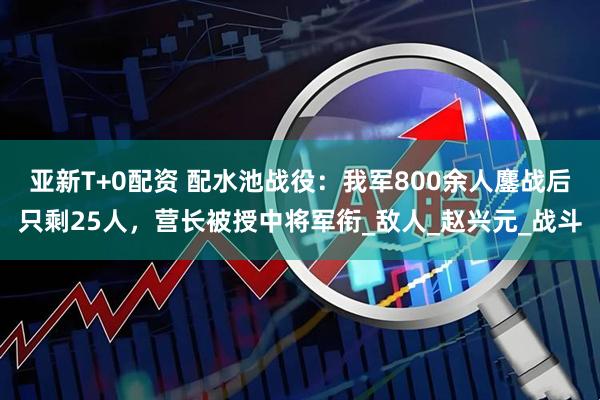 亚新T+0配资 配水池战役：我军800余人鏖战后只剩25人，营长被授中将军衔_敌人_赵兴元_战斗