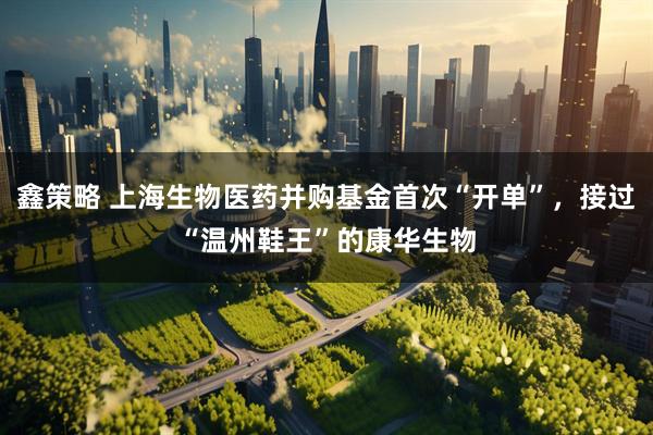 鑫策略 上海生物医药并购基金首次“开单”，接过“温州鞋王”的康华生物
