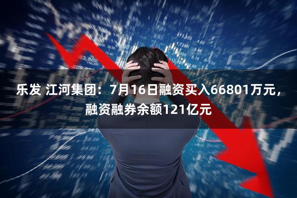 乐发 江河集团：7月16日融资买入66801万元，融资融券余额121亿元
