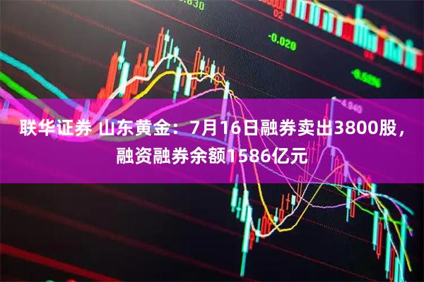 联华证券 山东黄金：7月16日融券卖出3800股，融资融券余额1586亿元