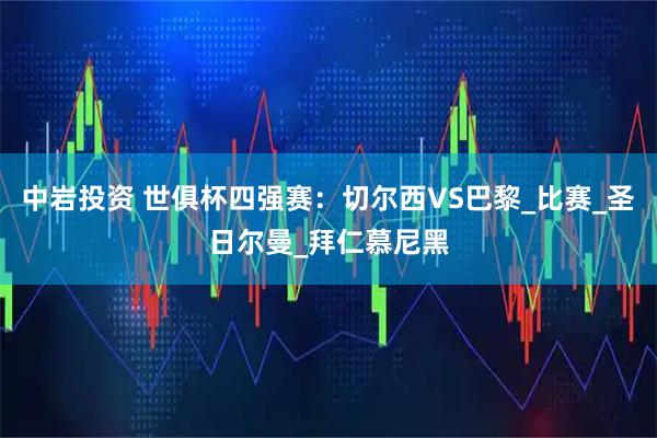 中岩投资 世俱杯四强赛：切尔西VS巴黎_比赛_圣日尔曼_拜仁慕尼黑