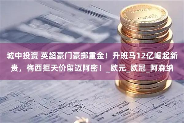 城中投资 英超豪门豪掷重金！升班马12亿崛起新贵，梅西拒天价留迈阿密！_欧元_欧冠_阿森纳