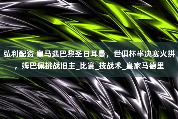 弘利配资 皇马遇巴黎圣日耳曼，世俱杯半决赛火拼，姆巴佩挑战旧主_比赛_技战术_皇家马德里