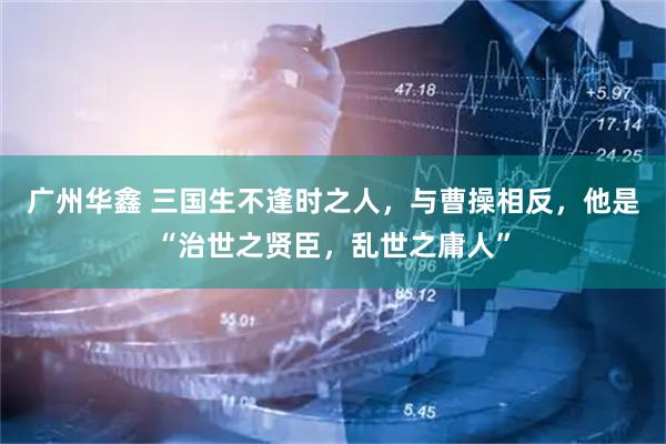 广州华鑫 三国生不逢时之人，与曹操相反，他是“治世之贤臣，乱世之庸人”