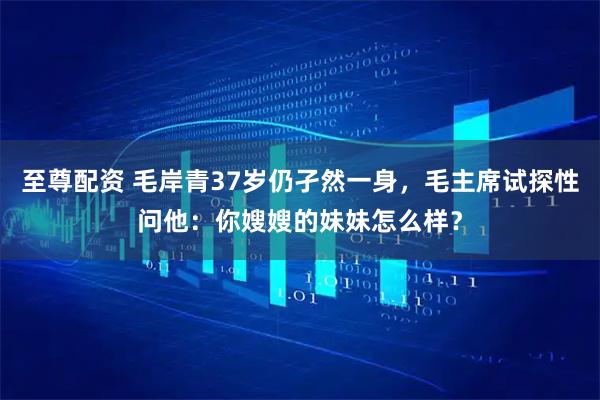 至尊配资 毛岸青37岁仍孑然一身，毛主席试探性问他：你嫂嫂的妹妹怎么样？