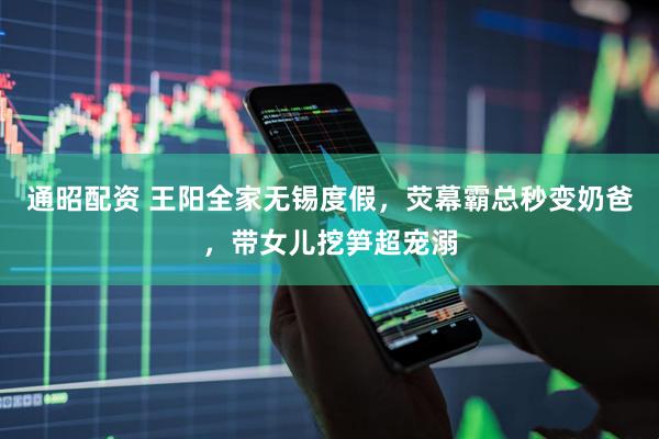 通昭配资 王阳全家无锡度假，荧幕霸总秒变奶爸，带女儿挖笋超宠溺