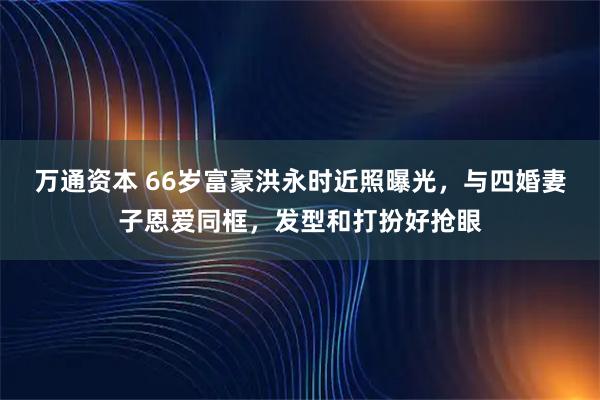 万通资本 66岁富豪洪永时近照曝光，与四婚妻子恩爱同框，发型和打扮好抢眼