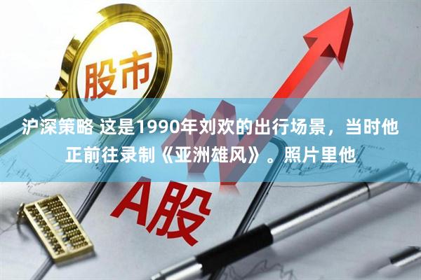 沪深策略 这是1990年刘欢的出行场景，当时他正前往录制《亚洲雄风》。照片里他