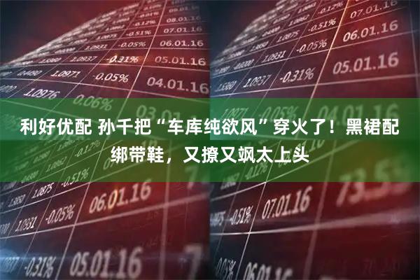 利好优配 孙千把“车库纯欲风”穿火了！黑裙配绑带鞋，又撩又飒太上头