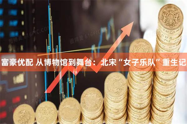 富豪优配 从博物馆到舞台：北宋“女子乐队”重生记