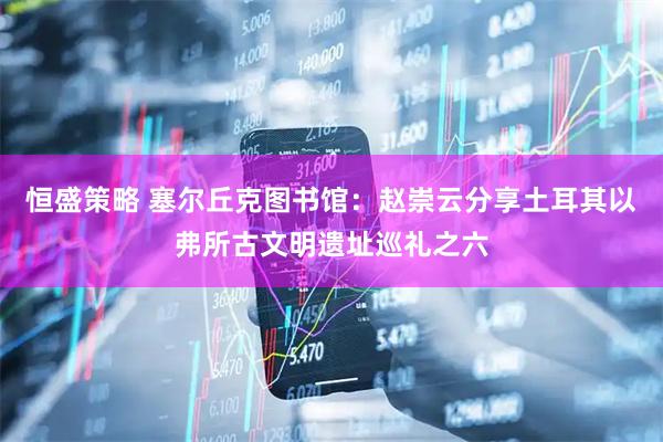 恒盛策略 塞尔丘克图书馆：赵崇云分享土耳其以弗所古文明遗址巡礼之六