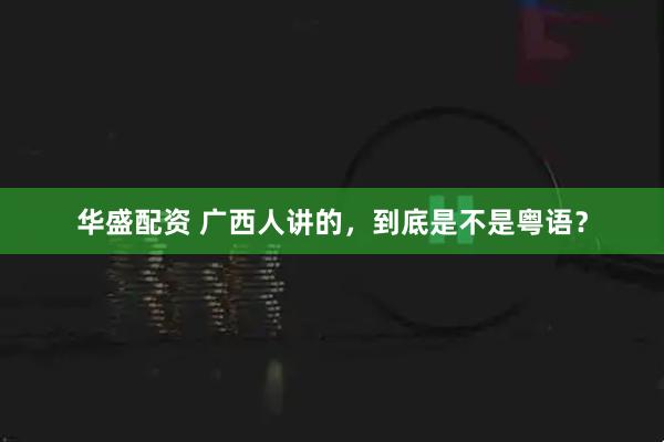 华盛配资 广西人讲的，到底是不是粤语？