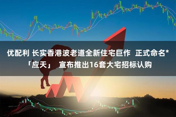 优配利 长实香港波老道全新住宅巨作  正式命名*「应天」  宣布推出16套大宅招标认购