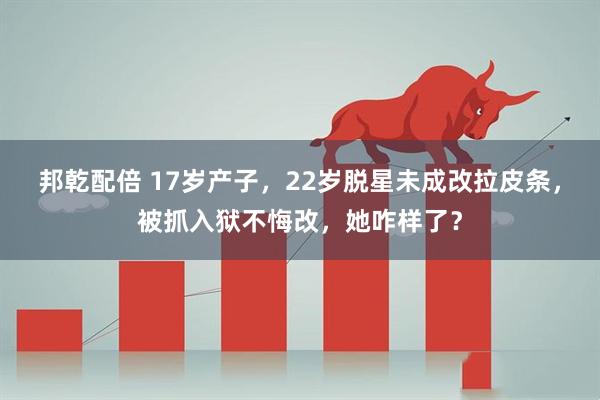 邦乾配倍 17岁产子，22岁脱星未成改拉皮条，被抓入狱不悔改，她咋样了？