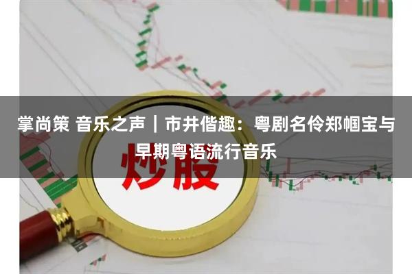 掌尚策 音乐之声｜市井偕趣：粤剧名伶郑帼宝与早期粤语流行音乐