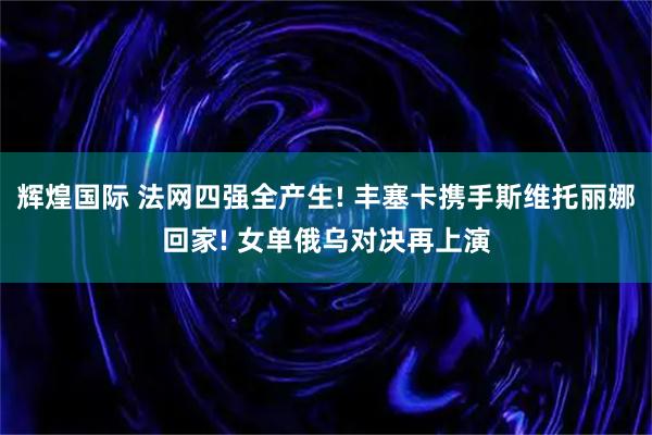 辉煌国际 法网四强全产生! 丰塞卡携手斯维托丽娜回家! 女单俄乌对决再上演