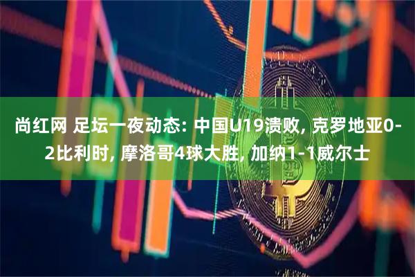 尚红网 足坛一夜动态: 中国U19溃败, 克罗地亚0-2比利时, 摩洛哥4球大胜, 加纳1-1威尔士