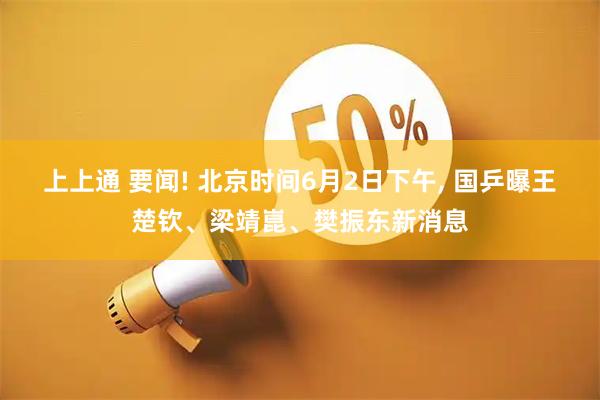 上上通 要闻! 北京时间6月2日下午, 国乒曝王楚钦、梁靖崑、樊振东新消息