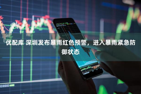 优配库 深圳发布暴雨红色预警，进入暴雨紧急防御状态