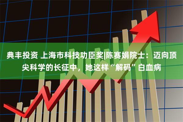 典丰投资 上海市科技功臣奖|陈赛娟院士：迈向顶尖科学的长征中，她这样“解码”白血病