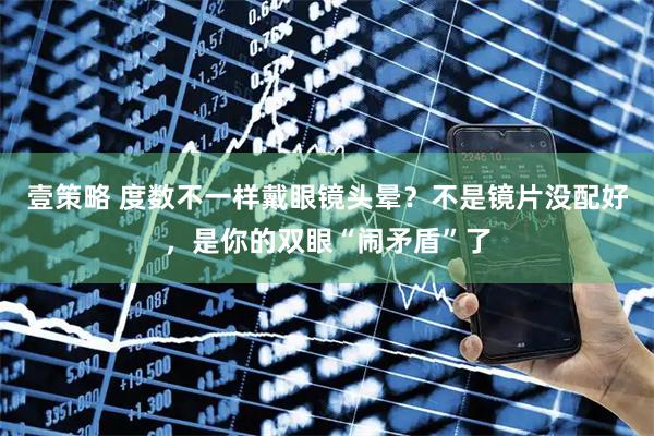 壹策略 度数不一样戴眼镜头晕？不是镜片没配好，是你的双眼“闹矛盾”了