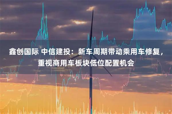 鑫创国际 中信建投：新车周期带动乘用车修复，重视商用车板块低位配置机会