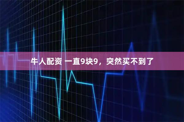 牛人配资 一直9块9，突然买不到了